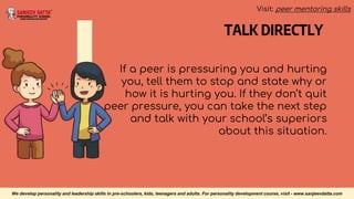 TALK DIRECTLY
If a peer is pressuring you and hurting
you, tell them to stop and state why or
how it is hurting you. If they don’t quit
peer pressure, you can take the next step
and talk with your school’s superiors
about this situation.
We develop personality and leadership skills in pre-schoolers, kids, teenagers and adults. For personality development course, visit - www.sanjeevdatta.com
Visit: peer mentoring skills
 