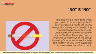 “NO” IS “NO”
It is easier said than done when
you are in front of a group that’s
been pressuring you to do wrong
things. But saying ‘no’ to something
you don’t approve of is crucial.
Until you build up the courage to
say ‘no’ to their faces, you can try
excusing yourself out of the group
by saying ‘your parents want you to
come home’ or ‘you were supposed
to meet a teacher after school’.
We develop personality and leadership skills in pre-schoolers, kids, teenagers and adults. For personality development course, visit - www.sanjeevdatta.com
 