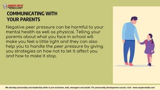 COMMUNICATING WITH
YOUR PARENTS
Negative peer pressure can be harmful to your
mental health as well as physical. Telling your
parents about what you face in school will
make you feel a little light and they can also
help you to handle the peer pressure by giving
you strategies on how not to let it affect you
and how to make it stop.
We develop personality and leadership skills in pre-schoolers, kids, teenagers and adults. For personality development course, visit - www.sanjeevdatta.com
 