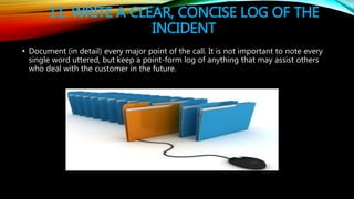 11. WRITE A CLEAR, CONCISE LOG OF THE
INCIDENT
• Document (in detail) every major point of the call. It is not important t...