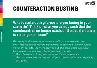 Counteraction Busting
What counteracting forces are you facing in your
scenario? Think of what you can do such that the
counteraction no longer exists or the counteraction
is no longer an issue?
For example, if you want to increase traffic to your website, two
counteracting forces may be the number of ads you put and the page
views of your site. The more ads you put, the more users will likely
be annoyed and surf away. Some solutions may be:
1) Get ads that are closely related to the theme of your site
2) Get contextual ads that are part of your content rather than separate,
and so on.
IDFCTRY.COM
 