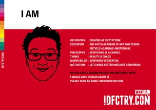 I am
Occupation	 : CREATIVE AT IDFCTRY.COM
Education	 : The Dutch Academy of Art and Design
Rietveld Academie Amsterdam.
Philosophy	 : Everything is a chance.
Thinks	 : Reality is chaos
Naïeve belief	 : Everybody is creative.
Motivation	 : Let’s make better mistakes tomorrow.
Do you have a design project you need help with?
I would love to hear about it.
Please send an email: INFO@IDFCTRY.COM
IDFCTRY.COM
 