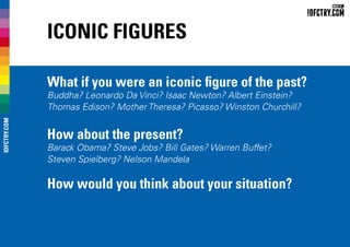 Iconic Figures
What if you were an iconic figure of the past?
Buddha? Leonardo Da Vinci? Isaac Newton? Albert Einstein?
Thomas Edison? Mother Theresa? Picasso? Winston Churchill?
How about the present?
Barack Obama? Steve Jobs? Bill Gates? Warren Buffet?
Steven Spielberg? Nelson Mandela
How would you think about your situation?
IDFCTRY.COM
 