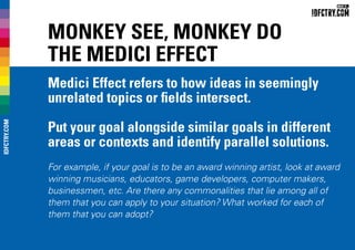 Monkey see, Monkey do
The Medici Effect
Medici Effect refers to how ideas in seemingly
unrelated topics or fields intersect.
Put your goal alongside similar goals in different
areas or contexts and identify parallel solutions.
For example, if your goal is to be an award winning artist, look at award
winning musicians, educators, game developers, computer makers,
businessmen, etc. Are there any commonalities that lie among all of
them that you can apply to your situation? What worked for each of
them that you can adopt?
IDFCTRY.COM
 