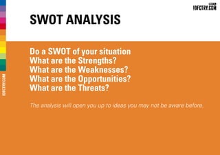 SWOT Analysis
Do a SWOT of your situation
What are the Strengths?
What are the Weaknesses?
What are the Opportunities?
What are the Threats?
The analysis will open you up to ideas you may not be aware before.
IDFCTRY.COM
 