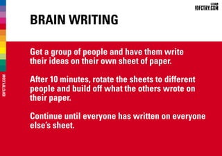Brain Writing
Get a group of people and have them write
their ideas on their own sheet of paper.
After 10 minutes, rotate the sheets to different
people and build off what the others wrote on
their paper.
Continue until everyone has written on everyone
else’s sheet.
IDFCTRY.COM
 
