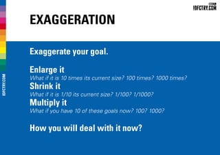 Exaggeration
Exaggerate your goal.
Enlarge it
What if it is 10 times its current size? 100 times? 1000 times?
Shrink it
What if it is 1/10 its current size? 1/100? 1/1000?
Multiply it
What if you have 10 of these goals now? 100? 1000?
How you will deal with it now?
IDFCTRY.COM
 