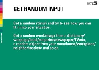 Get Random Input
Get a random stimuli and try to see how you can
fit it into your situation.
Get a random word/image from a dictionary/
webpage/book/magazine/newspaper/TV/etc,
a random object from your room/house/workplace/
neighborhood/etc and so on.
IDFCTRY.COM
 
