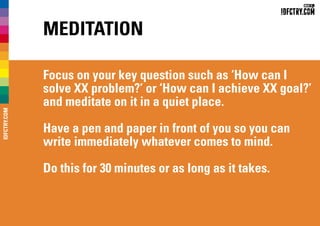 Meditation
Focus on your key question such as ‘How can I
solve XX problem?’ or ‘How can I achieve XX goal?’
and meditate on it in a quiet place.
Have a pen and paper in front of you so you can
write immediately whatever comes to mind.
Do this for 30 minutes or as long as it takes.
IDFCTRY.COM
 