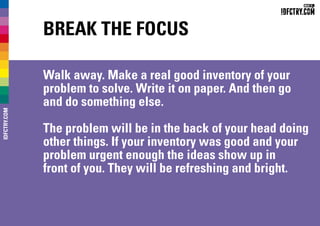 Break the focus
Walk away. Make a real good inventory of your
problem to solve. Write it on paper. And then go
and do something else.
The problem will be in the back of your head doing
other things. If your inventory was good and your
problem urgent enough the ideas show up in
front of you. They will be refreshing and bright.
IDFCTRY.COM
 