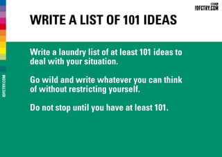 Write a list of 101 ideas
Write a laundry list of at least 101 ideas to
deal with your situation.
Go wild and write whatever you can think
of without restricting yourself.
Do not stop until you have at least 101.
IDFCTRY.COM
 