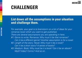 Challenger
List down all the assumptions in your situation
and challenge them.
For example, your goal is to brainstorm on a list of ideas for your
romance novel which you want to get published.
There are several assumptions you are operating in here.
#1:	Genre to write: Romance. Why must it be that romance?
Can it be a different genre? Another assumption is for a novel.
#2:	Length of the story: Novel. Why must it be a novel?
Can it be a short story? A series of books?
#3:	Medium: Book. Why must be it a book? Can it be an ebook?
Mp3? Video? Comic? And so on.
IDFCTRY.COM
 