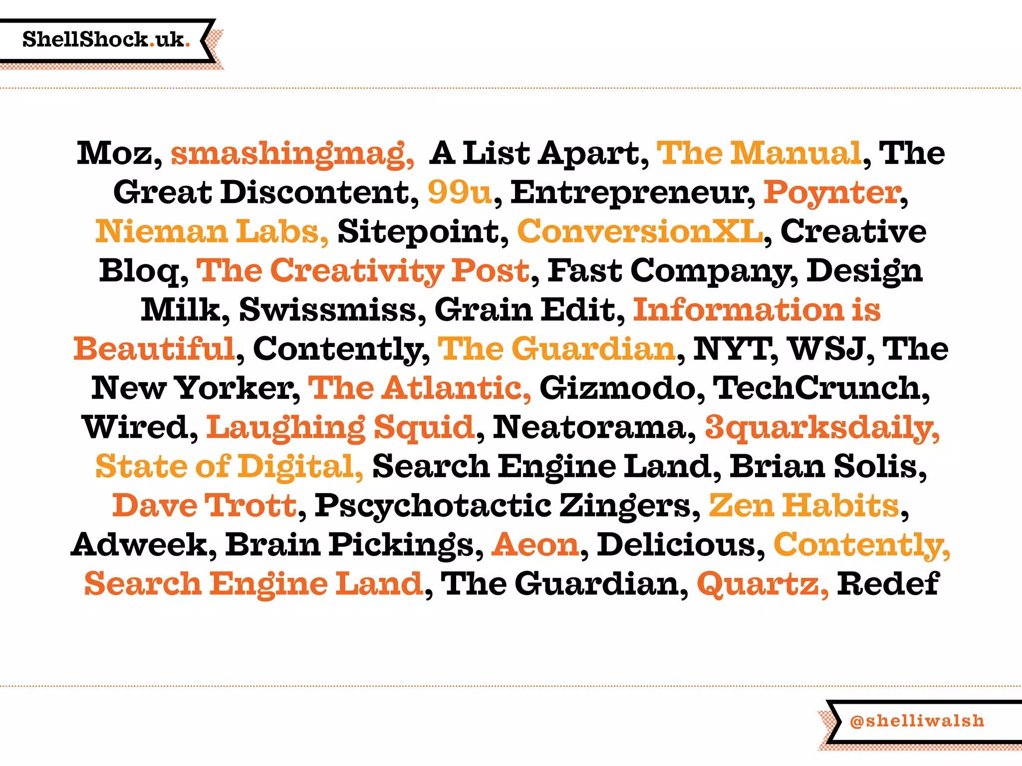 ShellShock.uk.
@shelliwalsh
Moz, smashingmag, A List Apart, The Manual, The
Great Discontent, 99u, Entrepreneur, Poynter,
Nieman Labs, Sitepoint, ConversionXL, Creative
Bloq, The Creativity Post, Fast Company, Design
Milk, Swissmiss, Grain Edit, Information is
Beautiful, Contently, The Guardian, NYT, WSJ, The
New Yorker, The Atlantic, Gizmodo, TechCrunch,
Wired, Laughing Squid, Neatorama, 3quarksdaily,
State of Digital, Search Engine Land, Brian Solis,
Dave Trott, Pscychotactic Zingers, Zen Habits,
Adweek, Brain Pickings, Aeon, Delicious, Contently,
Search Engine Land, The Guardian, Quartz, Redef
 