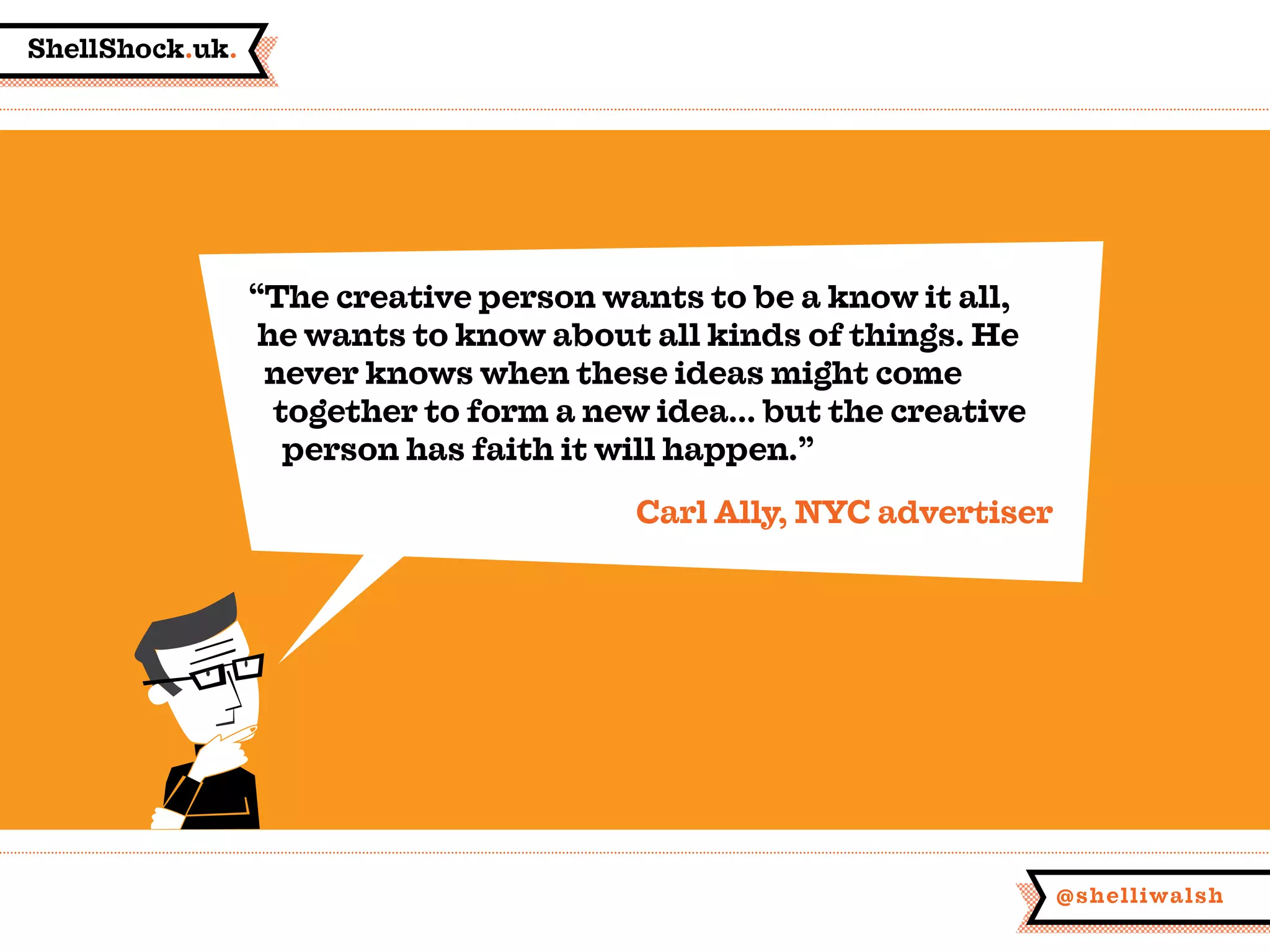 ShellShock.uk.
@shelliwalsh
“The creative person wants to be a know it all,
he wants to know about all kinds of things. He
never knows when these ideas might come
together to form a new idea... but the creative
person has faith it will happen.”
Carl Ally, NYC advertiser
 