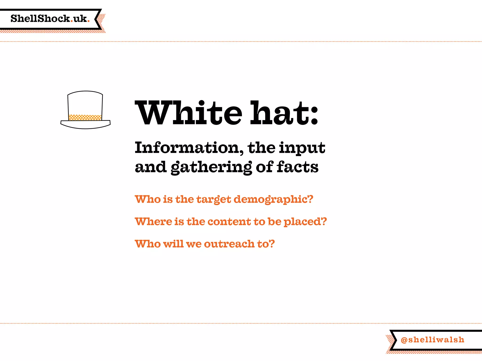ShellShock.uk.
@shelliwalsh
Who is the target demographic?
Where is the content to be placed?
Who will we outreach to?
White hat:
Information, the input
and gathering of facts
 