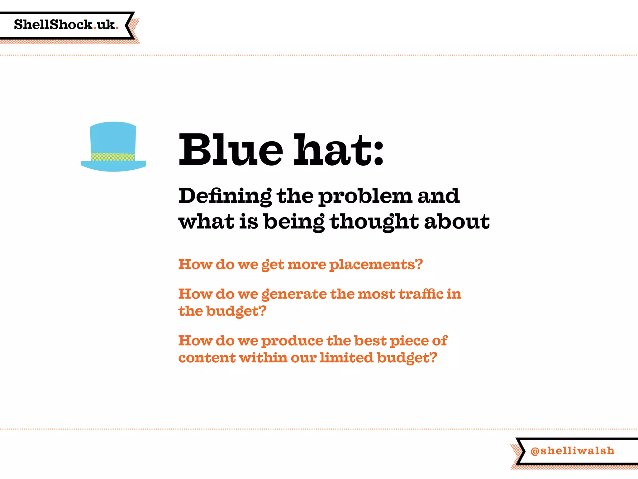 ShellShock.uk.
@shelliwalsh
How do we get more placements?
How do we generate the most traffic in
the budget?
How do we produce the best piece of
content within our limited budget?
Blue hat:
Defining the problem and
what is being thought about
 
