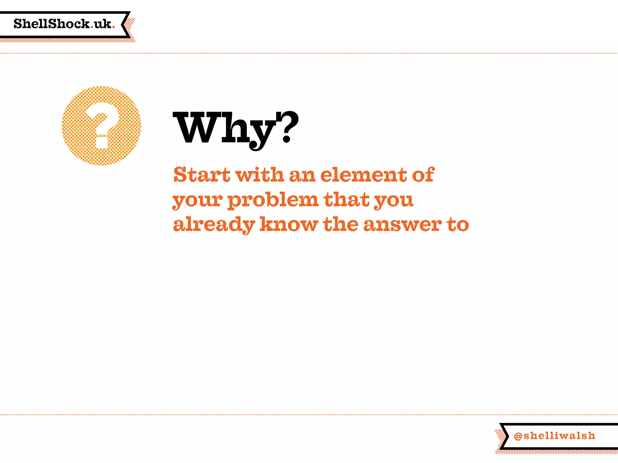 ShellShock.uk.
@shelliwalsh
Why?
Start with an element of
your problem that you
already know the answer to
 