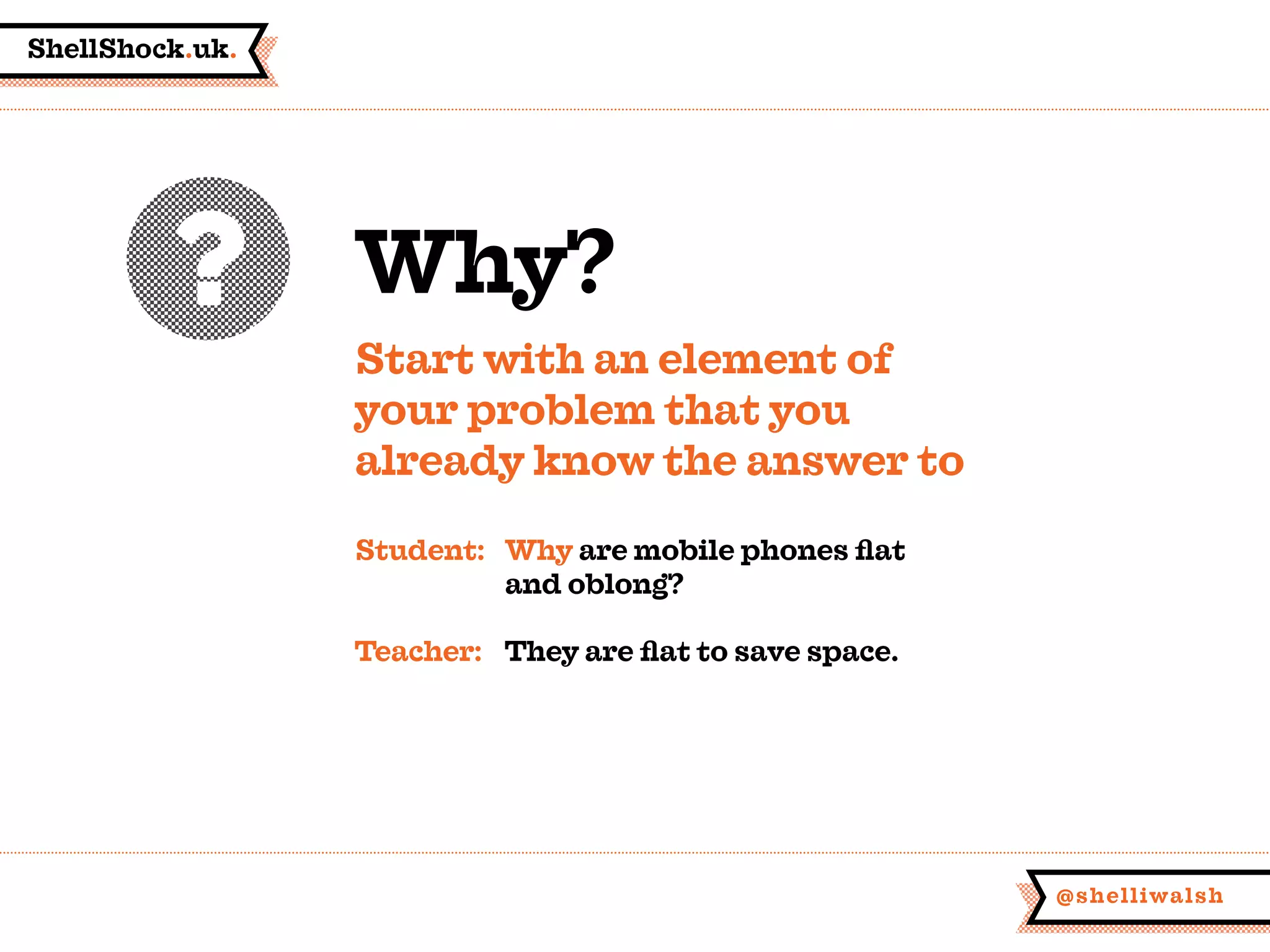 ShellShock.uk.
@shelliwalsh
Why?
Start with an element of
your problem that you
already know the answer to
Student:	 Why are mobile phones flat
	 and oblong?
Teacher:	 They are flat to save space.
 