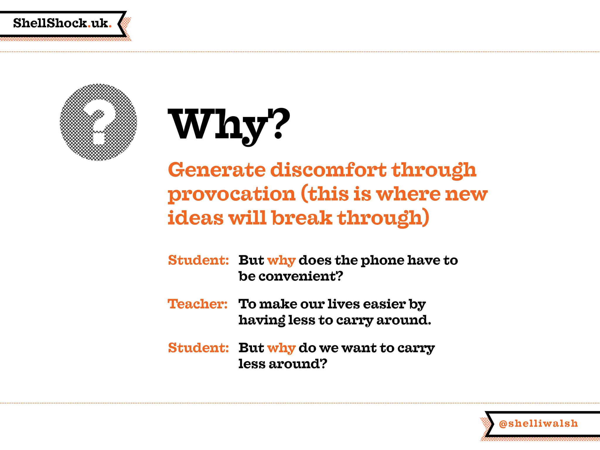 ShellShock.uk.
@shelliwalsh
Why?
Generate discomfort through
provocation (this is where new
ideas will break through)
Student:	But why does the phone have to
	 be convenient?
Teacher:	 To make our lives easier by
	 having less to carry around.
Student:	 But why do we want to carry
	 less around?
 