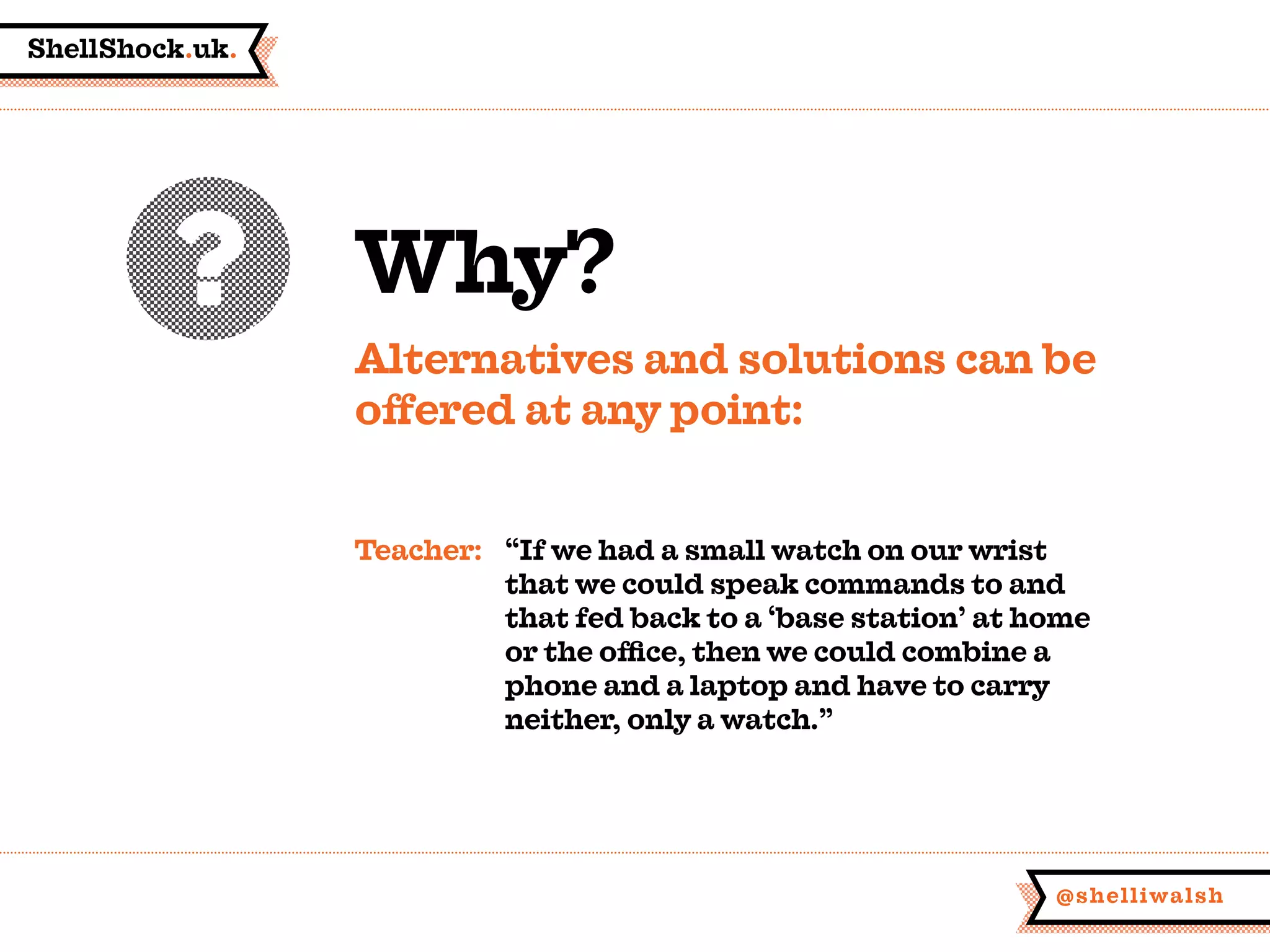 ShellShock.uk.
@shelliwalsh
Why?
Alternatives and solutions can be
offered at any point:
Teacher:	 “If we had a small watch on our wrist
	 that we could speak commands to and
	 that fed back to a ‘base station’ at home
	 or the office, then we could combine a
	 phone and a laptop and have to carry
	 neither, only a watch.”
 