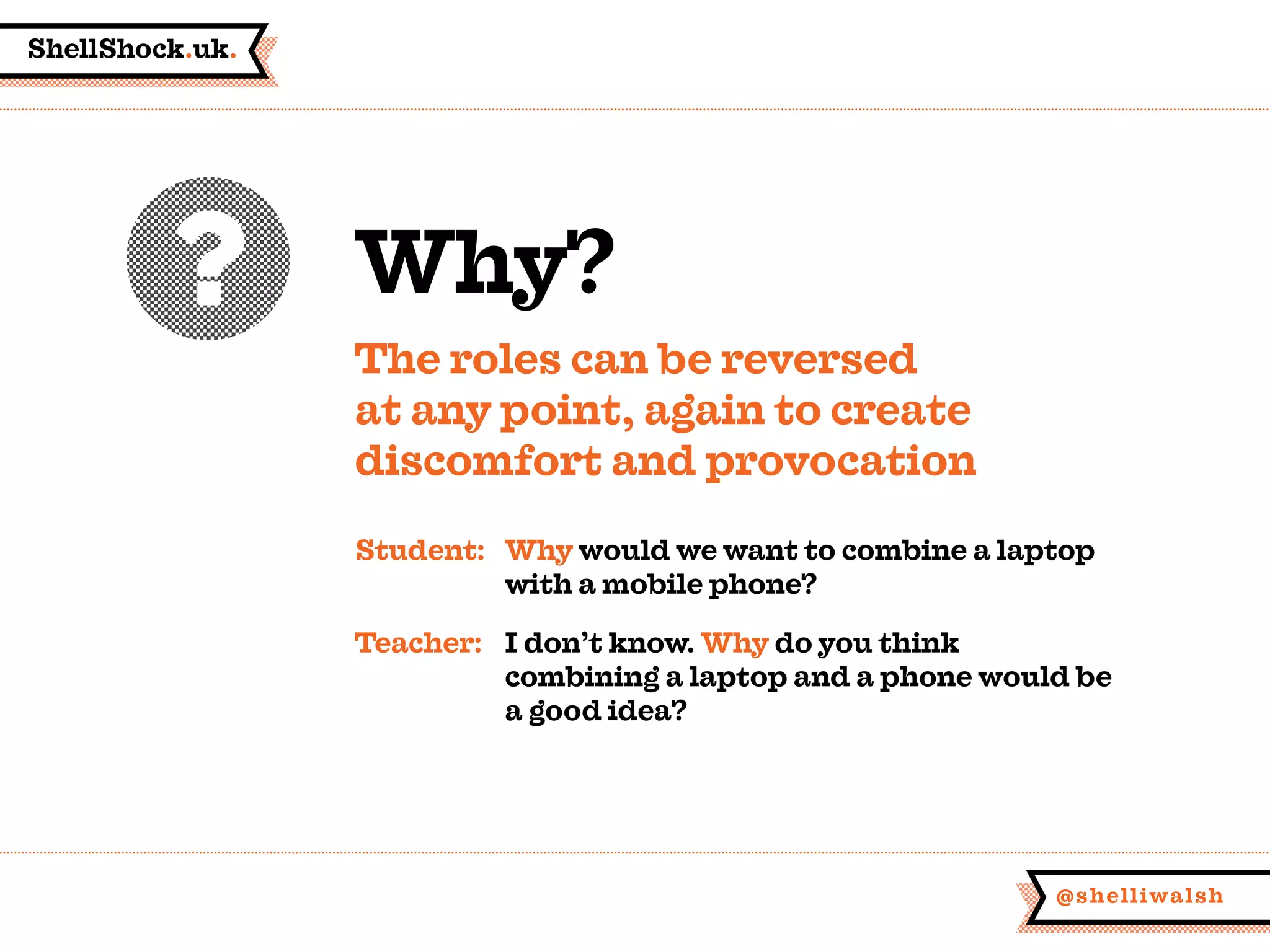 ShellShock.uk.
@shelliwalsh
Why?
The roles can be reversed
at any point, again to create
discomfort and provocation
Student:	Why would we want to combine a laptop
	 with a mobile phone?
Teacher:	 I don’t know. Why do you think
	 combining a laptop and a phone would be
	 a good idea?
 