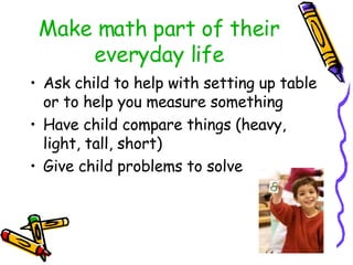 Make math part of their everyday life Ask child to help with setting up table or to help you measure something Have child compare things (heavy, light, tall, short) Give child problems to solve 