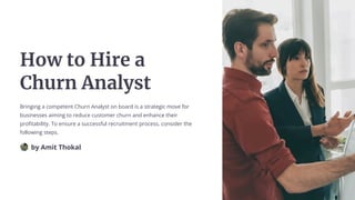 How to Hire a
Churn Analyst
Bringing a competent Churn Analyst on board is a strategic move for
businesses aiming to reduce customer churn and enhance their
profitability. To ensure a successful recruitment process, consider the
following steps.
by Amit Thokal
 