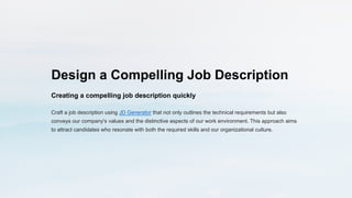 Design a Compelling Job Description
Creating a compelling job description quickly
Craft a job description using JD Generator that not only outlines the technical requirements but also
conveys our company's values and the distinctive aspects of our work environment. This approach aims
to attract candidates who resonate with both the required skills and our organizational culture.
 