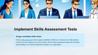 Implement Skills Assessment Tests
Gauge candidate skills faster
Employ skills assessment tests to gauge candidates' proficiency in areas such as data analysis,
customer journey mapping, and communication. Ensure these assessments align with the actual
responsibilities of a Customer Experience Analyst in our organization.
 