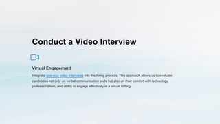 Conduct a Video Interview
Virtual Engagement
Integrate one-way video interviews into the hiring process. This approach allows us to evaluate
candidates not only on verbal communication skills but also on their comfort with technology,
professionalism, and ability to engage effectively in a virtual setting.
 