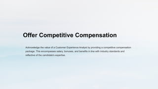Offer Competitive Compensation
Acknowledge the value of a Customer Experience Analyst by providing a competitive compensation
package. This encompasses salary, bonuses, and benefits in line with industry standards and
reflective of the candidate's expertise.
 