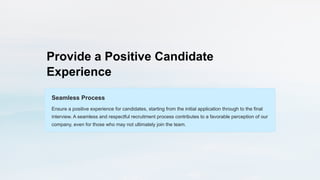 Provide a Positive Candidate
Experience
Seamless Process
Ensure a positive experience for candidates, starting from the initial application through to the final
interview. A seamless and respectful recruitment process contributes to a favorable perception of our
company, even for those who may not ultimately join the team.
 