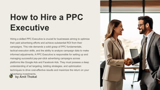 How to Hire a PPC
Executive
Hiring a skilled PPC Executive is crucial for businesses aiming to optimize
their paid advertising efforts and achieve substantial ROI from their
campaigns. This role demands a solid grasp of PPC fundamentals,
tactical execution skills, and the ability to analyze campaign data to make
informed adjustments. A PPC Executive is responsible for setting up and
managing successful pay-per-click advertising campaigns across
platforms like Google Ads and Facebook Ads. They must possess a deep
understanding of ad targeting, bidding strategies, and optimization
techniques to drive cost-effective results and maximize the return on your
advertising investments.
by Amit Thokal
 
