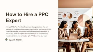 How to Hire a PPC
Expert
Hiring a PPC (Pay-Per-Click) Expert is a strategic decision that can
significantly impact your business's online presence and revenue. A PPC
Expert can manage and optimize your paid advertising campaigns to
ensure they reach the right audience and deliver the best return on
investment. Here's how to hire the right PPC Expert for your team:
by Amit Thokal
 