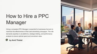 How to Hire a PPC
Manager
Hiring a competent PPC Manager is essential for businesses that aim to
maximize the effectiveness of their paid advertising campaigns. This role
demands expertise in ad platforms, strategic bidding, and performance
analysis to ensure optimal spend and conversion rates.
by Amit Thokal
 