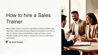 How to hire a Sales
Trainer
Hiring a Sales Trainer is crucial for organizations looking to enhance their
sales team's effectiveness through professional development and training.
This role requires a deep understanding of sales techniques, strong
educational skills, and the ability to motivate and improve a sales team's
performance.
by Amit Thokal
 