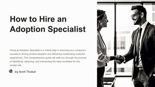 How to Hire an
Adoption Specialist
Hiring an Adoption Specialist is a critical step in ensuring your company's
success in driving product adoption and delivering outstanding customer
experiences. This comprehensive guide will walk you through the process
of identifying, attracting, and onboarding the ideal candidate for this
pivotal role.
by Amit Thokal
 
