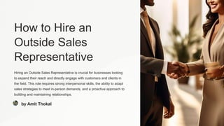 How to Hire an
Outside Sales
Representative
Hiring an Outside Sales Representative is crucial for businesses looking
to expand their reach and directly engage with customers and clients in
the field. This role requires strong interpersonal skills, the ability to adapt
sales strategies to meet in-person demands, and a proactive approach to
building and maintaining relationships.
by Amit Thokal
 