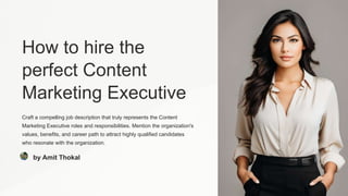 How to hire the
perfect Content
Marketing Executive
Craft a compelling job description that truly represents the Content
Marketing Executive roles and responsibilities. Mention the organization's
values, benefits, and career path to attract highly qualified candidates
who resonate with the organization.
by Amit Thokal
 