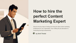 How to hire the
perfect Content
Marketing Expert
Discover the key steps to finding and hiring the ideal content marketing
professional for your organization, from crafting the job description to
conducting thorough assessments.
by Amit Thokal
 