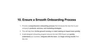 10. Ensure a Smooth Onboarding Process
1. Provide a comprehensive onboarding process that introduces the new hire to your
company's products, services, and marketing strategies.
2. This will help them hit the ground running and start making an impact more quickly.
3. A well-designed onboarding program ensures the new CRO Expert can quickly
understand your business, integrate with the team, and begin driving results from
day one.
 