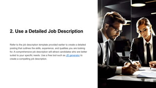 2. Use a Detailed Job Description
Refer to the job description template provided earlier to create a detailed
posting that outlines the skills, experience, and qualities you are looking
for. A comprehensive job description will attract candidates who are better
suited to your specific needs. Use a free tool such as JD generator to
create a compelling job description.
 