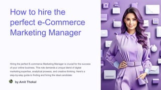 How to hire the
perfect e-Commerce
Marketing Manager
Hiring the perfect E-commerce Marketing Manager is crucial for the success
of your online business. This role demands a unique blend of digital
marketing expertise, analytical prowess, and creative thinking. Here's a
step-by-step guide to finding and hiring the ideal candidate:
by Amit Thokal
 