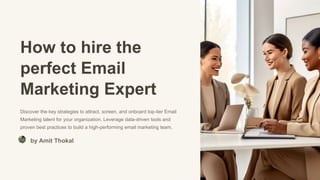 How to hire the
perfect Email
Marketing Expert
Discover the key strategies to attract, screen, and onboard top-tier Email
Marketing talent for your organization. Leverage data-driven tools and
proven best practices to build a high-performing email marketing team.
by Amit Thokal
 