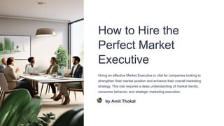 How to Hire the
Perfect Market
Executive
Hiring an effective Market Executive is vital for companies looking to
strengthen their market position and enhance their overall marketing
strategy. This role requires a deep understanding of market trends,
consumer behavior, and strategic marketing execution.
by Amit Thokal
 