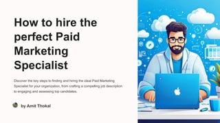 How to hire the
perfect Paid
Marketing
Specialist
Discover the key steps to finding and hiring the ideal Paid Marketing
Specialist for your organization, from crafting a compelling job description
to engaging and assessing top candidates.
by Amit Thokal
 