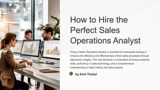 How to Hire the
Perfect Sales
Operations Analyst
Hiring a Sales Operations Analyst is essential for businesses looking to
enhance the efficiency and effectiveness of their sales processes through
data-driven insights. This role demands a combination of strong analytical
skills, proficiency in sales technology, and a comprehensive
understanding of sales metrics and data analysis.
by Amit Thokal
 