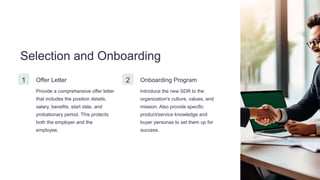 Selection and Onboarding
1 Offer Letter
Provide a comprehensive offer letter
that includes the position details,
salary, benefits, start date, and
probationary period. This protects
both the employer and the
employee.
2 Onboarding Program
Introduce the new SDR to the
organization's culture, values, and
mission. Also provide specific
product/service knowledge and
buyer personas to set them up for
success.
 