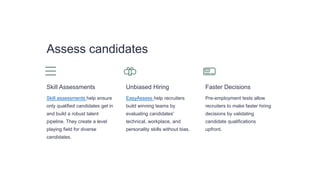 Assess candidates
Skill Assessments
Skill assessments help ensure
only qualified candidates get in
and build a robust talent
pipeline. They create a level
playing field for diverse
candidates.
Unbiased Hiring
EasyAssess help recruiters
build winning teams by
evaluating candidates'
technical, workplace, and
personality skills without bias.
Faster Decisions
Pre-employment tests allow
recruiters to make faster hiring
decisions by validating
candidate qualifications
upfront.
 