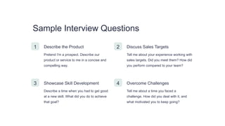 Sample Interview Questions
1 Describe the Product
Pretend I'm a prospect. Describe our
product or service to me in a concise and
compelling way.
2 Discuss Sales Targets
Tell me about your experience working with
sales targets. Did you meet them? How did
you perform compared to your team?
3 Showcase Skill Development
Describe a time when you had to get good
at a new skill. What did you do to achieve
that goal?
4 Overcome Challenges
Tell me about a time you faced a
challenge. How did you deal with it, and
what motivated you to keep going?
 